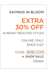 SAVINGS IN BLOOM. EXTRA 30% OFF ALREADY REDUCED STYLES. ONLINE ONLY. ENDS 5/27. CODE: BRBLOOM.